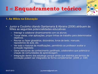 I – Enquadramento teórico
1. As Wikis na Educação
• Junior e Coutinho citando Santamaria & Abraira (2006) atribuem às
Wikis as seguintes potencialidades educativas:
– Interagir e colaborar dinamicamente com os alunos.
– Trocar ideias, criar aplicações, propor linhas de trabalho para determinados
objetivos.
– Recriar ou fazer glossários, dicionários, livros de texto, manuais,
repositórios de aula, etc.
– Ver todo o historial de modificações, permitindo ao professor avaliar a
evolução registada.
– Gerar estruturas de conhecimento partilhado, colaborativo que potencia a
criação de comunidades de aprendizagem.
– Integração dentro dos edublogs porque ainda que distintos em termos de
conceção podem ser integrados de forma complementar. (2008, p. 338)
06-07-2013 jp.proenca@gmail.com
 