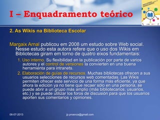 I – Enquadramento teórico
2. As Wikis na Biblioteca Escolar
Margaix Arnal publicou em 2008 um estudo sobre Web social.
Nesse estudo esta autora refere que o uso dos Wikis em
Bibliotecas giram em torno de quatro eixos fundamentais:
1. Uso interno. Su flexibilidad en la publicación por parte de varios
autores y el control de versiones la convierten en una buena
herramienta para intranets.
2. Elaboración de guías de recursos. Muchas bibliotecas ofrecen a sus
usuarios selecciones de recursos web comentadas. Las Wikis
permiten ofrecer este servicio de una forma más eficiente, ya que
ahora la edición ya no tiene que recaer sólo en una persona, se
puede abrir a un grupo más amplio (más bibliotecarios, usuarios,
etc.) y se puede utilizar los foros de discusión para que los usuarios
aporten sus comentarios y opiniones.
06-07-2013 jp.proenca@gmail.com
 
