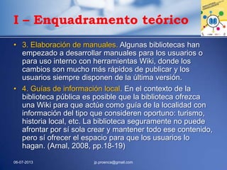 I – Enquadramento teórico
• 3. Elaboración de manuales. Algunas bibliotecas han
empezado a desarrollar manuales para los usuarios o
para uso interno con herramientas Wiki, donde los
cambios son mucho más rápidos de publicar y los
usuarios siempre disponen de la última versión.
• 4. Guías de información local. En el contexto de la
biblioteca pública es posible que la biblioteca ofrezca
una Wiki para que actúe como guía de la localidad con
información del tipo que consideren oportuno: turismo,
historia local, etc. La biblioteca seguramente no puede
afrontar por sí sola crear y mantener todo ese contenido,
pero sí ofrecer el espacio para que los usuarios lo
hagan. (Arnal, 2008, pp.18-19)
06-07-2013 jp.proenca@gmail.com
 