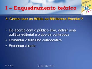 I – Enquadramento teórico
3. Como usar as Wikis na Biblioteca Escolar?
• De acordo com o público alvo, definir uma
política editorial e o tipo de conteúdos
• Fomentar o trabalho colaborativo
• Fomentar a rede
06-07-2013 jp.proenca@gmail.com
 