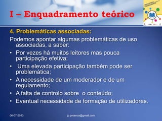 I – Enquadramento teórico
4. Problemáticas associadas:
Podemos apontar algumas problemáticas de uso
associadas, a saber:
• Por vezes há muitos leitores mas pouca
participação efetiva;
• Uma elevada participação também pode ser
problemática;
• A necessidade de um moderador e de um
regulamento;
• A falta de controlo sobre o conteúdo;
• Eventual necessidade de formação de utilizadores.
06-07-2013 jp.proenca@gmail.com
 