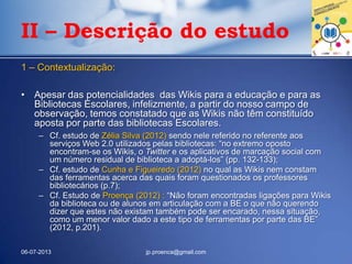 1 – Contextualização:
• Apesar das potencialidades das Wikis para a educação e para as
Bibliotecas Escolares, infelizmente, a partir do nosso campo de
observação, temos constatado que as Wikis não têm constituído
aposta por parte das bibliotecas Escolares.
– Cf. estudo de Zélia Silva (2012) sendo nele referido no referente aos
serviços Web 2.0 utilizados pelas bibliotecas: “no extremo oposto
encontram-se os Wikis, o Twitter e os aplicativos de marcação social com
um número residual de biblioteca a adoptá-los” (pp. 132-133);
– Cf. estudo de Cunha e Figueiredo (2012) no qual as Wikis nem constam
das ferramentas acerca das quais foram questionados os professores
bibliotecários (p.7);
– Cf. Estudo de Proença (2012) : “Não foram encontradas ligações para Wikis
da biblioteca ou de alunos em articulação com a BE o que não querendo
dizer que estes não existam também pode ser encarado, nessa situação,
como um menor valor dado a este tipo de ferramentas por parte das BE”
(2012, p.201).
06-07-2013 jp.proenca@gmail.com
II – Descrição do estudo
 