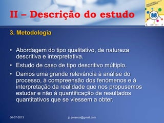 3. Metodologia
• Abordagem do tipo qualitativo, de natureza
descritiva e interpretativa.
• Estudo de caso de tipo descritivo múltiplo.
• Damos uma grande relevância à análise do
processo, à compreensão dos fenómenos e à
interpretação da realidade que nos propusemos
estudar e não à quantificação de resultados
quantitativos que se viessem a obter.
06-07-2013 jp.proenca@gmail.com
II – Descrição do estudo
 