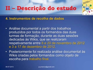 4. Instrumentos de recolha de dados
• Análise documental a partir dos trabalhos
produzidos por todos os formandos das duas
turmas de formação, durante as duas sessões
dedicadas às Wikis, que se realizaram
respetivamente entre 6 e 20 de novembro de 2012
e 3 a 17 de dezembro de 2012.
• Posteriormente foi realizada análise documental às
Wikis criadas pelos formandos como objeto de
escolha para trabalho final.
06-07-2013 jp.proenca@gmail.com
II – Descrição do estudo
 