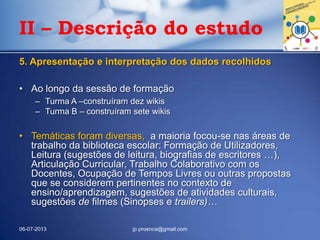 5. Apresentação e interpretação dos dados recolhidos
• Ao longo da sessão de formação
– Turma A –construíram dez wikis
– Turma B – construíram sete wikis
• Temáticas foram diversas, a maioria focou-se nas áreas de
trabalho da biblioteca escolar: Formação de Utilizadores,
Leitura (sugestões de leitura, biografias de escritores …),
Articulação Curricular, Trabalho Colaborativo com os
Docentes, Ocupação de Tempos Livres ou outras propostas
que se considerem pertinentes no contexto de
ensino/aprendizagem, sugestões de atividades culturais,
sugestões de filmes (Sinopses e trailers)…
06-07-2013 jp.proenca@gmail.com
II – Descrição do estudo
 