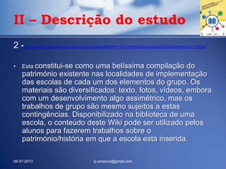 2 -http://descobertadepatrimonio.pbworks.com/w/page/60869051/%C3%80%20Descoberta%20do%20Patrim%C3%B3nio
• Esta constitui-se como uma belíssima compilação do
património existente nas localidades de implementação
das escolas de cada um dos elementos do grupo. Os
materiais são diversificados: texto, fotos, vídeos, embora
com um desenvolvimento algo assimétrico, mas os
trabalhos de grupo são mesmo sujeitos a estas
contingências. Disponibilizado na biblioteca de uma
escola, o conteúdo deste Wiki pode ser utilizado pelos
alunos para fazerem trabalhos sobre o
património/história em que a escola está inserida.
06-07-2013 jp.proenca@gmail.com
II – Descrição do estudo
 