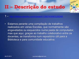 1 - http://Wikibes.pbworks.com/w/page/61728274/WIKI%20DAR
• Estamos perante uma compilação de trabalhos
realizados em várias Escolas, que normalmente são
engavetados ou esquecidos numa pasta de computador,
mas que aqui, graças ao trabalho colaborativo entre os
docentes, se transforma num repositório útil para a
Biblioteca e para comunidade educativa.
06-07-2013 jp.proenca@gmail.com
II – Descrição do estudo
 