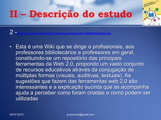 2 -http://conhecerferramentas2012.pbworks.com/w/page/61740949/Boas%20Vindas
• Esta é uma Wiki que se dirige a profissionais, aos
professores bibliotecários e professores em geral,
constituindo-se um repositório das principais
ferramentas da Web 2.0, propondo um vasto conjunto
de recursos educativos através da conjugação de
múltiplas formas (visuais, auditivas, textuais). As
sugestões que fazem das ferramentas web 2.0 são
interessantes e a explicação sucinta que as acompanha
ajuda a perceber como foram criadas e como podem ser
utilizadas
06-07-2013 jp.proenca@gmail.com
II – Descrição do estudo
 