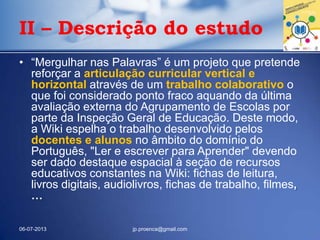 • “Mergulhar nas Palavras” é um projeto que pretende
reforçar a articulação curricular vertical e
horizontal através de um trabalho colaborativo o
que foi considerado ponto fraco aquando da última
avaliação externa do Agrupamento de Escolas por
parte da Inspeção Geral de Educação. Deste modo,
a Wiki espelha o trabalho desenvolvido pelos
docentes e alunos no âmbito do domínio do
Português, "Ler e escrever para Aprender" devendo
ser dado destaque espacial à seção de recursos
educativos constantes na Wiki: fichas de leitura,
livros digitais, audiolivros, fichas de trabalho, filmes,
…
06-07-2013 jp.proenca@gmail.com
II – Descrição do estudo
 