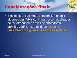 Considerações finais
• Este estudo, que ainda está em curso, pois
algumas das Wikis continuam a ser atualizadas
pelos formandos e novos colaboradores ,
permitiu verificar que foi dado um salto
qualitativo em algumas bibliotecas escolares
06-07-2013 jp.proenca@gmail.com
 
