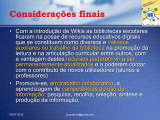 Considerações finais
• Com a introdução de Wikis as bibliotecas escolares
ficaram na posse de recursos educativos digitais
que se constituem como diversos e valiosos
auxiliares no trabalho da biblioteca na promoção da
leitura e na articulação curricular entre outros, com
a vantagem destes recursos poderem vir a ser
permanentemente atualizados e a poderem contar
com o contributo de novos utilizadores (alunos e
professores)
• Promove-se, em trabalho colaborativo, a
aprendizagem de competências do uso da
informação: pesquisa, recolha, seleção, síntese e
produção da informação.
06-07-2013 jp.proenca@gmail.com
 