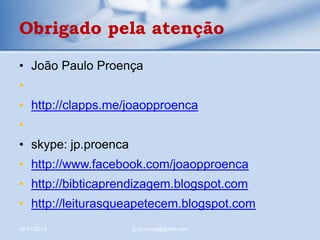 • João Paulo Proença
•
• http://clapps.me/joaopproenca
•
• skype: jp.proenca
• http://www.facebook.com/joaopproenca
• http://bibticaprendizagem.blogspot.com
• http://leiturasqueapetecem.blogspot.com
06-07-2013 jp.proenca@gmail.com
Obrigado pela atenção
 