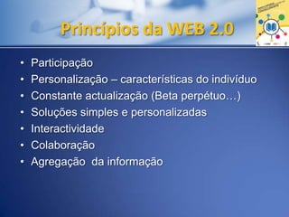 Princípios da WEB 2.0
• Participação
• Personalização – características do indivíduo
• Constante actualização (Beta perpétuo…)
• Soluções simples e personalizadas
• Interactividade
• Colaboração
• Agregação da informação
 