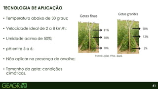 41
• Temperatura abaixo de 30 graus;
• Velocidade ideal de 2 a 8 km/h;
• Umidade acima de 50%;
• pH entre 5 a 6;
• Não aplicar na presença de orvalho;
• Tamanho da gota: condições
climáticas.
TECNOLOGIA DE APLICAÇÃO
Fonte: João Vitor, 2022.
 