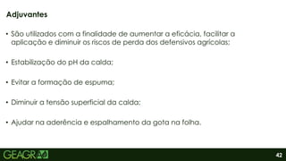 42
• São utilizados com a finalidade de aumentar a eficácia, facilitar a
aplicação e diminuir os riscos de perda dos defensivos agrícolas;
• Estabilização do pH da calda;
• Evitar a formação de espuma;
• Diminuir a tensão superficial da calda;
• Ajudar na aderência e espalhamento da gota na folha.
Adjuvantes
 