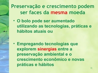 Preservação e crescimento podem
   ser faces da mesma moeda
• O bolo pode ser aumentado
  utilizando as tecnologias, práticas e
  hábitos atuais ou

• Empregando tecnologias que
  explorem sinergias entre a
  preservação ambiental e o
  crescimento econômico e novas
  práticas e hábitos
                                      13
 