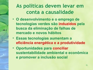 As políticas devem levar em
      conta a causalidade
• O desenvolvimento e o emprego de
  tecnologias verdes são induzidos pela
  busca da eliminação de falhas de
  mercado e novos hábitos
• Essas tecnologias aumentam a
  eficiência energética e a produtividade
• Oportunidades para conciliar
  sustentabilidade ambiental e econômica
  e promover a inclusão social
                                       15
 