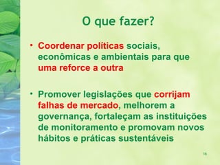 O que fazer?
• Coordenar políticas sociais,
  econômicas e ambientais para que
  uma reforce a outra

• Promover legislações que corrijam
  falhas de mercado, melhorem a
  governança, fortaleçam as instituições
  de monitoramento e promovam novos
  hábitos e práticas sustentáveis
                                       16
 