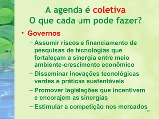 A agenda é coletiva
  O que cada um pode fazer?
• Governos
  – Assumir riscos e financiamento de
    pesquisas de tecnologias que
    fortaleçam a sinergia entre meio
    ambiente-crescimento econômico
  – Disseminar inovações tecnológicas
    verdes e práticas sustentáveis
  – Promover legislações que incentivem
    e encorajem as sinergias
  – Estimular a competição nos mercados
                                      17
 