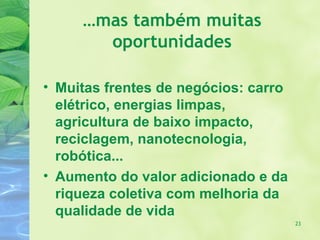 …mas também muitas
       oportunidades

• Muitas frentes de negócios: carro
  elétrico, energias limpas,
  agricultura de baixo impacto,
  reciclagem, nanotecnologia,
  robótica...
• Aumento do valor adicionado e da
  riqueza coletiva com melhoria da
  qualidade de vida
                                      23
 