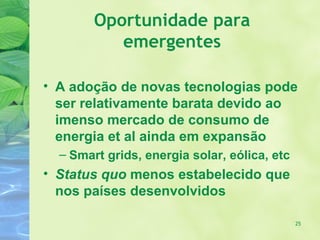 Oportunidade para
           emergentes

• A adoção de novas tecnologias pode
  ser relativamente barata devido ao
  imenso mercado de consumo de
  energia et al ainda em expansão
  – Smart grids, energia solar, eólica, etc
• Status quo menos estabelecido que
  nos países desenvolvidos

                                              25
 