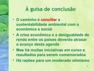 À guisa de conclusão
• O caminho é conciliar a
  sustentabilidade ambiental com a
  econômica e social
• A crise econômica e a desigualdade de
  renda entre os países deverão atrasar
  o avanço desta agenda
• Mas há muitas iniciativas em curso e
  resultados para serem comemorados
• Há razões para um moderado otimismo
                                     27
 