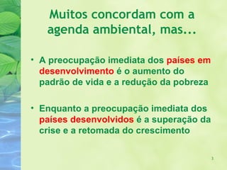 Muitos concordam com a
   agenda ambiental, mas...

• A preocupação imediata dos países em
  desenvolvimento é o aumento do
  padrão de vida e a redução da pobreza

• Enquanto a preocupação imediata dos
  países desenvolvidos é a superação da
  crise e a retomada do crescimento

                                          3
 