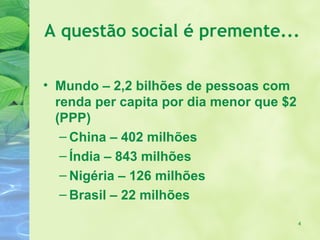 A questão social é premente...

• Mundo – 2,2 bilhões de pessoas com
  renda per capita por dia menor que $2
  (PPP)
   – China – 402 milhões
   – Índia – 843 milhões
   – Nigéria – 126 milhões
   – Brasil – 22 milhões

                                          4
 