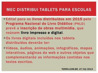 Edital para os livros distribuídos em 2015 pelo
Programa Nacional do Livro Didático (PNLD)
prevê a inscrição de obras multimídia, que
reúnam livro impresso e digital.
Os livros digitais incluídos nos tablets
distribuídos deverão ter:
Vídeos, áudios, animações, infográficos, mapas
interativos, páginas da web e outros objetos que
complementarão as informações contidas nos
textos escritos.
MEC DISTRIBUI TABLETS PARA ESCOLAS
TERRA.COM.BR, 27/02/2013
 