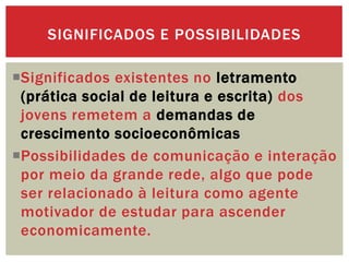 Significados existentes no letramento
(prática social de leitura e escrita) dos
jovens remetem a demandas de
crescimento socioeconômicas
Possibilidades de comunicação e interação
por meio da grande rede, algo que pode
ser relacionado à leitura como agente
motivador de estudar para ascender
economicamente.
SIGNIFICADOS E POSSIBILIDADES
 