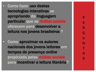 P
E
R
G
U
N
T
A
S
• Como fazer uso destas
tecnologias interativas se
apropriando da linguagem
particular que as mídias sociais
oferecem para desenvolver a
leitura nos jovens brasileiros ?
• Como aproximar os autores
nacionais dos jovens leitores em
tempos de presença online
propiciada pelas mídias sociais
para incentivar a leitura literária?
 