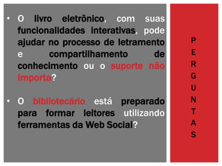 • O livro eletrônico, com suas
funcionalidades interativas, pode
ajudar no processo de letramento
e compartilhamento de
conhecimento ou o suporte não
importa?
• O bibliotecário está preparado
para formar leitores utilizando
ferramentas da Web Social?
P
E
R
G
U
N
T
A
S
 