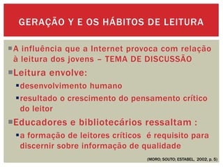 A influência que a Internet provoca com relação
à leitura dos jovens – TEMA DE DISCUSSÃO
Leitura envolve:
desenvolvimento humano
resultado o crescimento do pensamento crítico
do leitor
Educadores e bibliotecários ressaltam :
a formação de leitores críticos é requisito para
discernir sobre informação de qualidade
GERAÇÃO Y E OS HÁBITOS DE LEITURA
(MORO; SOUTO; ESTABEL, 2002, p. 5)
 