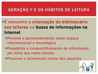 É relevante a orientação do bibliotecário
aos leitores na busca de informações na
Internet
Permite o aprofundamento neste espaço
informacional e tecnológico
Possibilita o compartilhamento de informação
por meio das redes sociais
Promove o letramento online dos usuários
GERAÇÃO Y E OS HÁBITOS DE LEITURA
 