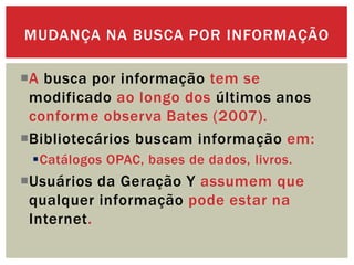 A busca por informação tem se
modificado ao longo dos últimos anos
conforme observa Bates (2007).
Bibliotecários buscam informação em:
Catálogos OPAC, bases de dados, livros.
Usuários da Geração Y assumem que
qualquer informação pode estar na
Internet.
MUDANÇA NA BUSCA POR INFORMAÇÃO
 
