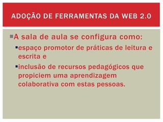 A sala de aula se configura como:
espaço promotor de práticas de leitura e
escrita e
inclusão de recursos pedagógicos que
propiciem uma aprendizagem
colaborativa com estas pessoas.
ADOÇÃO DE FERRAMENTAS DA WEB 2.0
 