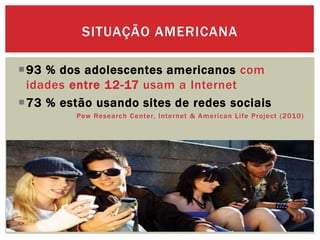 93 % dos adolescentes americanos com
idades entre 12-17 usam a Internet
73 % estão usando sites de redes sociais
Pew Research Center, Internet & American Life Project (2010)
SITUAÇÃO AMERICANA
 