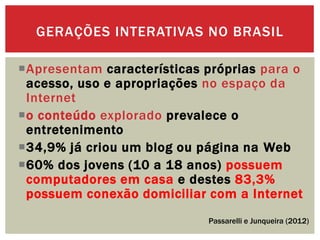 Apresentam características próprias para o
acesso, uso e apropriações no espaço da
Internet
o conteúdo explorado prevalece o
entretenimento
34,9% já criou um blog ou página na Web
60% dos jovens (10 a 18 anos) possuem
computadores em casa e destes 83,3%
possuem conexão domiciliar com a Internet
GERAÇÕES INTERATIVAS NO BRASIL
Passarelli e Junqueira (2012)
 