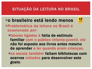 o brasileiro está lendo menos
Problemática da leitura no Brasil é
ocasionada por:
fatores ligados à falta de estímulo
familiar com o público infanto-juvenil, ele
não foi exposto aos livros antes mesmo
de aprender a ler quando eram crianças.
na escola também faltam bibliotecas com
acervos voltados para desenvolver este
gosto.
SITUAÇÃO DA LEITURA NO BRASIL
 