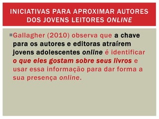 Gallagher (2010) observa que a chave
para os autores e editoras atraírem
jovens adolescentes online é identificar
o que eles gostam sobre seus livros e
usar essa informação para dar forma a
sua presença online.
INICIATIVAS PARA APROXIMAR AUTORES
DOS JOVENS LEITORES ONLINE
 
