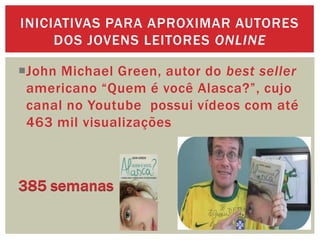 John Michael Green, autor do best seller
americano “Quem é você Alasca?”, cujo
canal no Youtube possui vídeos com até
463 mil visualizações
INICIATIVAS PARA APROXIMAR AUTORES
DOS JOVENS LEITORES ONLINE
 