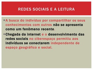 A busca do indivíduo por compartilhar os seus
conhecimentos com outros não se apresenta
como um fenômeno recente.
Chegada da internet e o desenvolvimento das
redes sociais no ciberespaço permitiu aos
indivíduos se conectarem independente de
espaço geográfico e social.
REDES SOCIAIS E A LEITURA
 