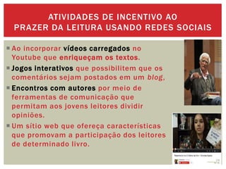  Ao incorporar vídeos carregados no
Youtube que enriqueçam os textos.
 Jogos interativos que possibilitem que os
comentários sejam postados em um blog,
 Encontros com autores por meio de
ferramentas de comunicação que
permitam aos jovens leitores dividir
opiniões.
 Um sítio web que ofereça características
que promovam a participação dos leitores
de determinado livro.
ATIVIDADES DE INCENTIVO AO
PRAZER DA LEITURA USANDO REDES SOCIAIS
 