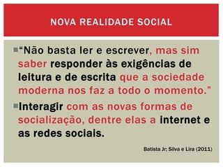 “Não basta ler e escrever, mas sim
saber responder às exigências de
leitura e de escrita que a sociedade
moderna nos faz a todo o momento.”
Interagir com as novas formas de
socialização, dentre elas a internet e
as redes sociais.
NOVA REALIDADE SOCIAL
Batista Jr; Silva e Lira (2011)
 