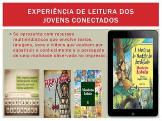  Se apresenta com recursos
multimidiáticos que envolve textos,
imagens, sons e vídeos que acabam por
substituir o conhecimento e a percepção
de uma realidade observada no impresso.
EXPERIÊNCIA DE LEITURA DOS
JOVENS CONECTADOS
 