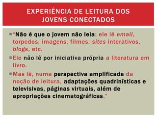 “Não é que o jovem não leia: ele lê email,
torpedos, imagens, filmes, sites interativos,
blogs, etc.
Ele não lê por iniciativa própria a literatura em
livro.
Mas lê, numa perspectiva amplificada da
noção de leitura, adaptações quadrinísticas e
televisivas, páginas virtuais, além de
apropriações cinematográficas.”
EXPERIÊNCIA DE LEITURA DOS
JOVENS CONECTADOS
 