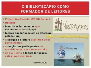  Projeto Worldreader (2008) Canadá
 Objetivo:
 identificar ferramentas que
encorajam a participação,
 fatores que influenciam no interesse
pela leitura,
 a seleção de leitura escolhida pelos
participantes,
 a reação dos participantes no
envolvimento com a rede social e
 de que forma a leitura influencia
estes jovens leitores.
O BIBLIOTECÁRIO COMO
FORMADOR DE LEITORES
Doiron (2009)
 