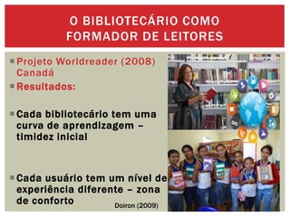 Projeto Worldreader (2008)
Canadá
Resultados:
Cada bibliotecário tem uma
curva de aprendizagem –
timidez inicial
Cada usuário tem um nível de
experiência diferente – zona
de conforto
O BIBLIOTECÁRIO COMO
FORMADOR DE LEITORES
Doiron (2009)
 