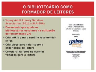  Young Adult Library Services
Association (2011) (ALA-EUA)
 Documento que ajuda os
bibliotecários escolares na utilização
de ferramentas 2.0
 Cria Wikis para o usuário recomendar
livros
 Cria blogs para falar sobre a
experiência de leitura
 Compartilha fotos de eventos
voltados para a leitura
O BIBLIOTECÁRIO COMO
FORMADOR DE LEITORES
 
