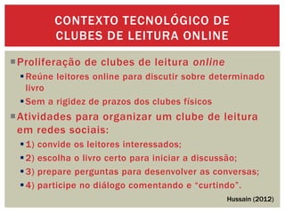 Proliferação de clubes de leitura online
Reúne leitores online para discutir sobre determinado
livro
Sem a rigidez de prazos dos clubes físicos
Atividades para organizar um clube de leitura
em redes sociais:
1) convide os leitores interessados;
2) escolha o livro certo para iniciar a discussão;
3) prepare perguntas para desenvolver as conversas;
4) participe no diálogo comentando e “curtindo”.
CONTEXTO TECNOLÓGICO DE
CLUBES DE LEITURA ONLINE
Hussain (2012)
 